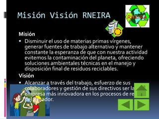 Misión Visión RNEIRA
Misión
 Disminuir el uso de materias primas vírgenes,
generar fuentes de trabajo alternativo y mantener
constante la esperanza de que con nuestra actividad
evitemos la contaminación del planeta, ofreciendo
soluciones ambientales técnicas en el manejo y
disposición final de residuos reciclables.
Visión
 Alcanzar a través del trabajo, esfuerzo de sus
colaboradores y gestión de sus directivos ser la
empresa más innovadora en los procesos de reciclaje
del Ecuador.

 