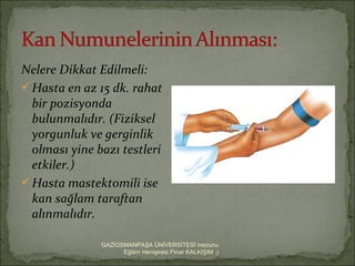 Nelere Dikkat Edilmeli:
 Hasta en az 15 dk. rahat
  bir pozisyonda
  bulunmalıdır. (Fiziksel
  yorgunluk ve gerginlik
  olması yine bazı testleri
  etkiler.)
 Hasta mastektomili ise
  kan sağlam taraftan
  alınmalıdır.

               GAZİOSMANPAŞA ÜNİVERSİTESİ mezunu
                     Eğitim Hemşiresi Pınar KALKIŞIM :)
 