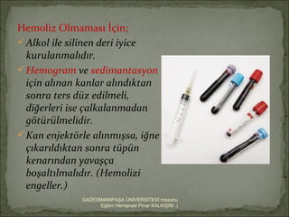 Hemoliz Olmaması İçin;
 Alkol ile silinen deri iyice
  kurulanmalıdır.
 Hemogram ve sedimantasyon
  için alınan kanlar alındıktan
  sonra ters düz edilmeli,
  diğerleri ise çalkalanmadan
  götürülmelidir.
 Kan enjektörle alınmışsa, iğne
  çıkarıldıktan sonra tüpün
  kenarından yavaşça
  boşaltılmalıdır. (Hemolizi
  engeller.)
              GAZİOSMANPAŞA ÜNİVERSİTESİ mezunu
                    Eğitim Hemşiresi Pınar KALKIŞIM :)
 