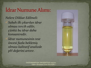 Nelere Dikkat Edilmeli:
 Sabah ilk çıkarılan idrar
  olması tercih edilir,
  çünkü bu idrar daha
  konsantredir.
 İdrar numunesinin test
  öncesi fazla beklemiş
  olması kalitatif analizde
  pH değerini artırır.


               GAZİOSMANPAŞA ÜNİVERSİTESİ mezunu
                     Eğitim Hemşiresi Pınar KALKIŞIM :)
 