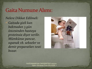 Nelere Dikkat Edilmeli:
 Gaitada gizli kan
  bakmadan 3 gün
  öncesinden hastaya
  proteinsiz diyet verilir.
  Mümkünse pancar,
  ıspanak vb. sebzeler ve
  demir preparatları testi
  bozar.


               GAZİOSMANPAŞA ÜNİVERSİTESİ mezunu
                     Eğitim Hemşiresi Pınar KALKIŞIM :)
 