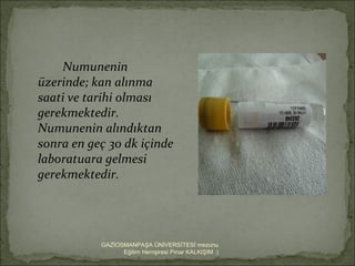 Numunenin
üzerinde; kan alınma
saati ve tarihi olması
gerekmektedir.
Numunenin alındıktan
sonra en geç 30 dk içinde
laboratuara gelmesi
gerekmektedir.




           GAZİOSMANPAŞA ÜNİVERSİTESİ mezunu
                 Eğitim Hemşiresi Pınar KALKIŞIM :)
 