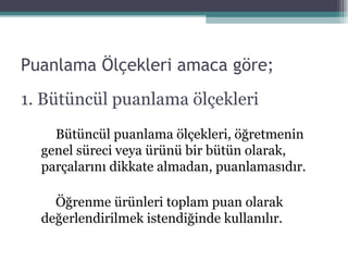 Puanlama Ölçekleri amaca göre; 1. Bütüncül puanlama ölçekleri Bütüncül puanlama ölçekleri ,  öğretmenin genel süreci veya ürünü bir bütün olarak ,  par ç alarını dikkate almadan ,  puanlaması dır . Öğrenme ürünleri toplam puan olarak değerlendirilmek istendiğinde kullanılır. 