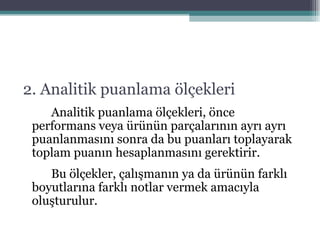 2. Analitik puanlama ölçekleri Analitik puanlama ölçekleri, önce performans veya ürünün parçalarının ayrı ayrı puanlanmasını sonra da bu puanları toplayarak toplam puanın hesaplanmasını gerektirir. Bu ölçekler, çalışmanın ya da ürünün farklı boyutlarına farklı notlar vermek amacıyla oluşturulur. 