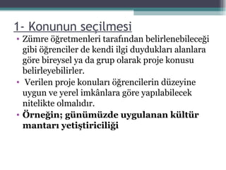 1- Konunun seçilmesi   Zümre öğretmenleri tarafından belirlenebileceği gibi öğrenciler de kendi ilgi duydukları alanlara göre bireysel ya da grup olarak proje konusu belirleyebilirler. Verilen proje konuları öğrencilerin düzeyine uygun ve yerel imkânlara göre yapılabilecek nitelikte olmalıdır. Örneğin; günümüzde uygulanan kültür mantarı yetiştiriciliği 