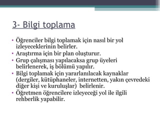   3- Bilgi toplama Öğrenciler bilgi toplamak için nasıl bir yol izleyeceklerinin belirler. Araştırma için bir plan oluşturur.  Grup çalışması yapılacaksa grup üyeleri belirlenerek, iş bölümü yapılır. Bilgi toplamak için yararlanılacak kaynaklar (dergiler, kütüphaneler, internetten, yakın çevredeki diğer kişi ve kuruluşlar)  belirlenir. Öğretmen öğrencilere izleyeceği yol ile ilgili rehberlik yapabilir. 