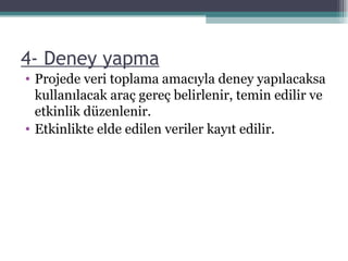 4- Deney yapma Projede veri toplama amacıyla deney yapılacaksa kullanılacak araç gereç belirlenir, temin edilir ve etkinlik düzenlenir. Etkinlikte elde edilen veriler kayıt edilir. 