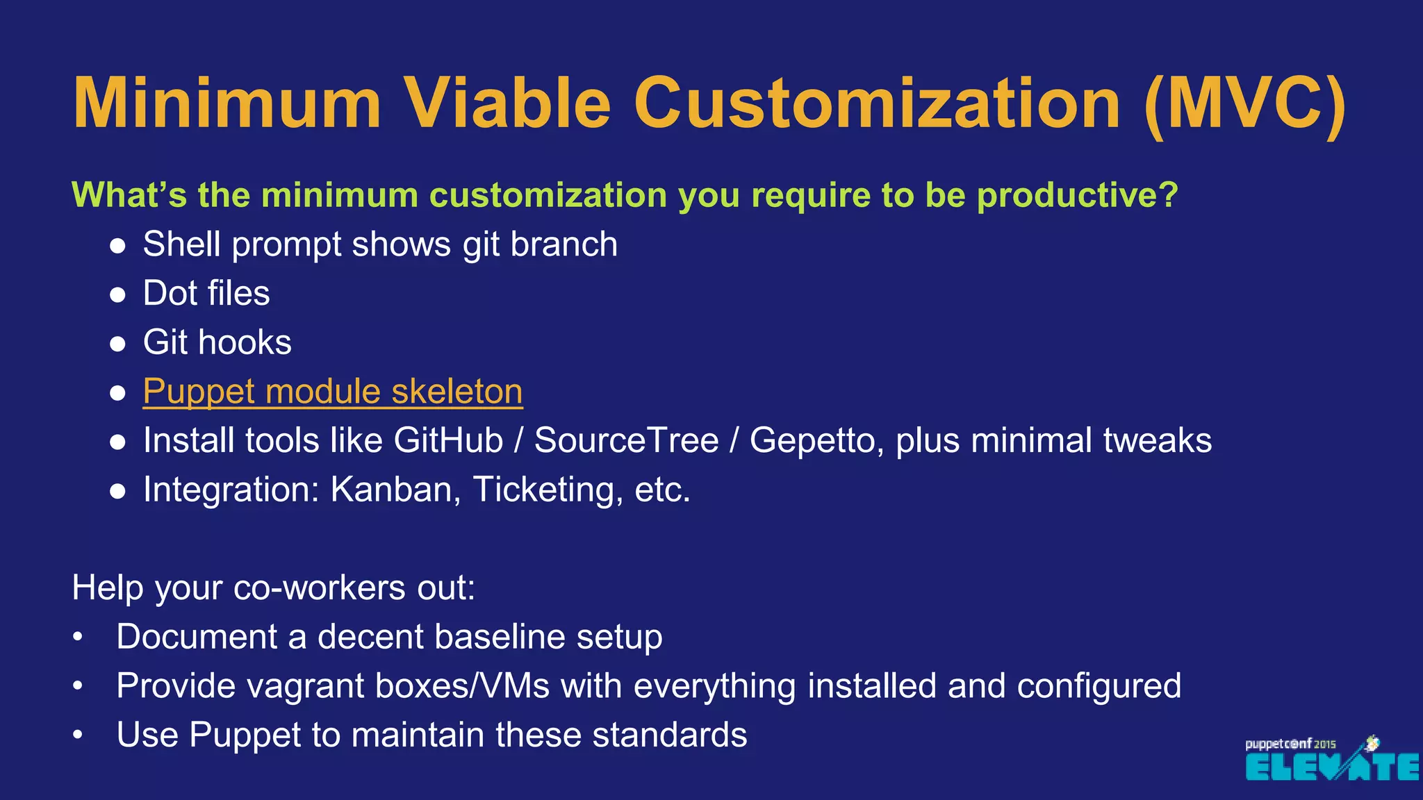 What’s the minimum customization you require to be productive?
● Shell prompt shows git branch
● Dot files
● Git hooks
● Puppet module skeleton
● Install tools like GitHub / SourceTree / Gepetto, plus minimal tweaks
● Integration: Kanban, Ticketing, etc.
Help your co-workers out:
• Document a decent baseline setup
• Provide vagrant boxes/VMs with everything installed and configured
• Use Puppet to maintain these standards
Minimum Viable Customization (MVC)
 