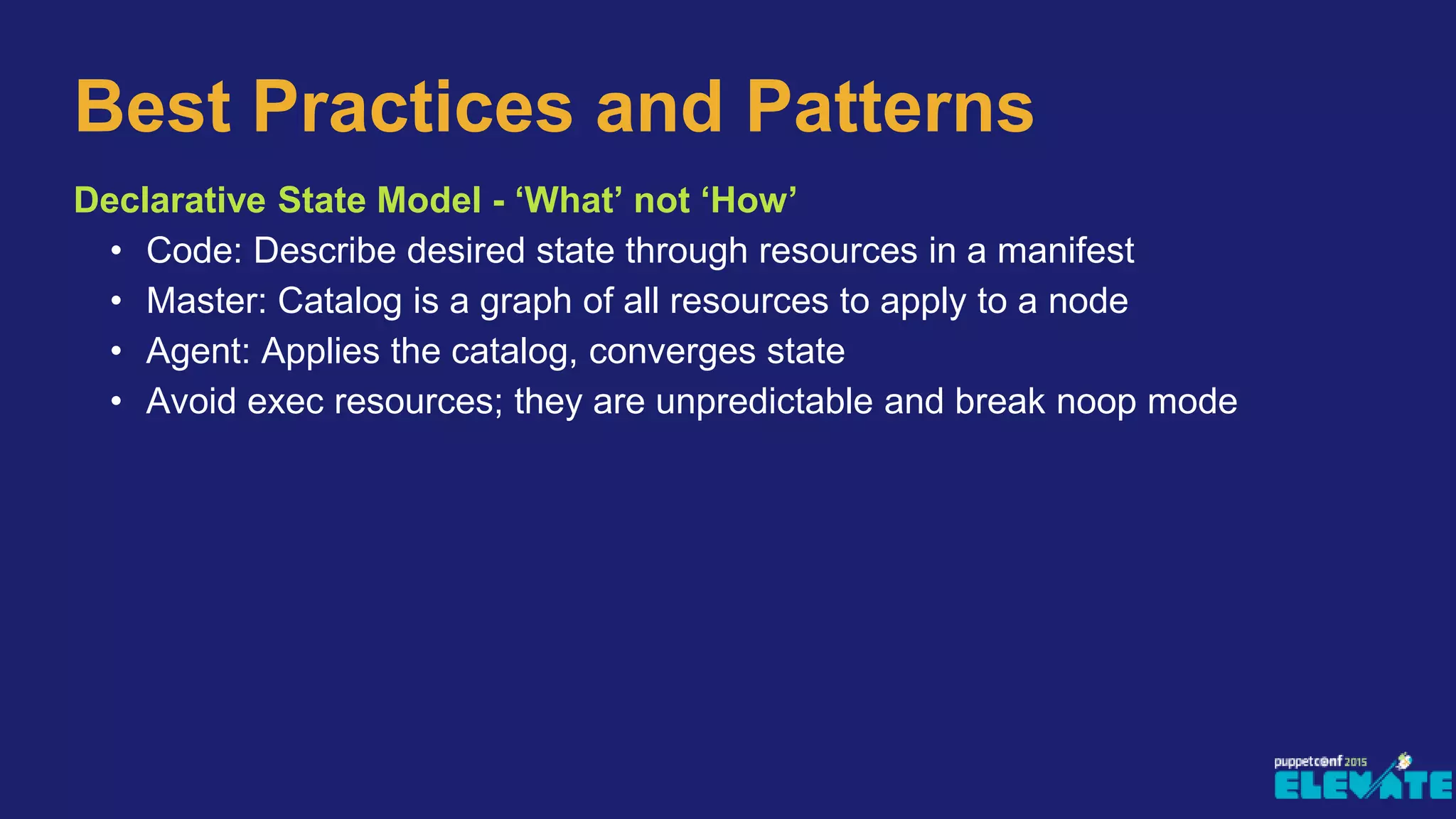 Best Practices and Patterns
Declarative State Model - ‘What’ not ‘How’
• Code: Describe desired state through resources in a manifest
• Master: Catalog is a graph of all resources to apply to a node
• Agent: Applies the catalog, converges state
• Avoid exec resources; they are unpredictable and break noop mode
 