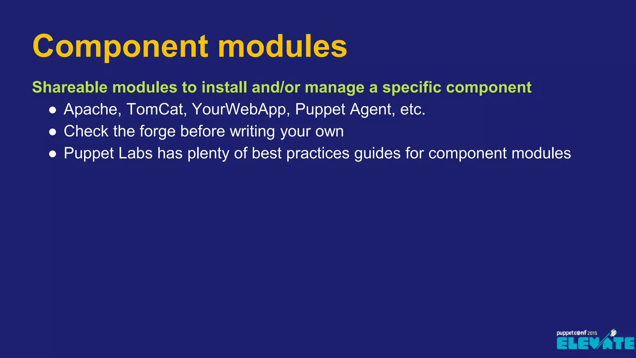 Shareable modules to install and/or manage a specific component
● Apache, TomCat, YourWebApp, Puppet Agent, etc.
● Check the forge before writing your own
● Puppet Labs has plenty of best practices guides for component modules
Component modules
 
