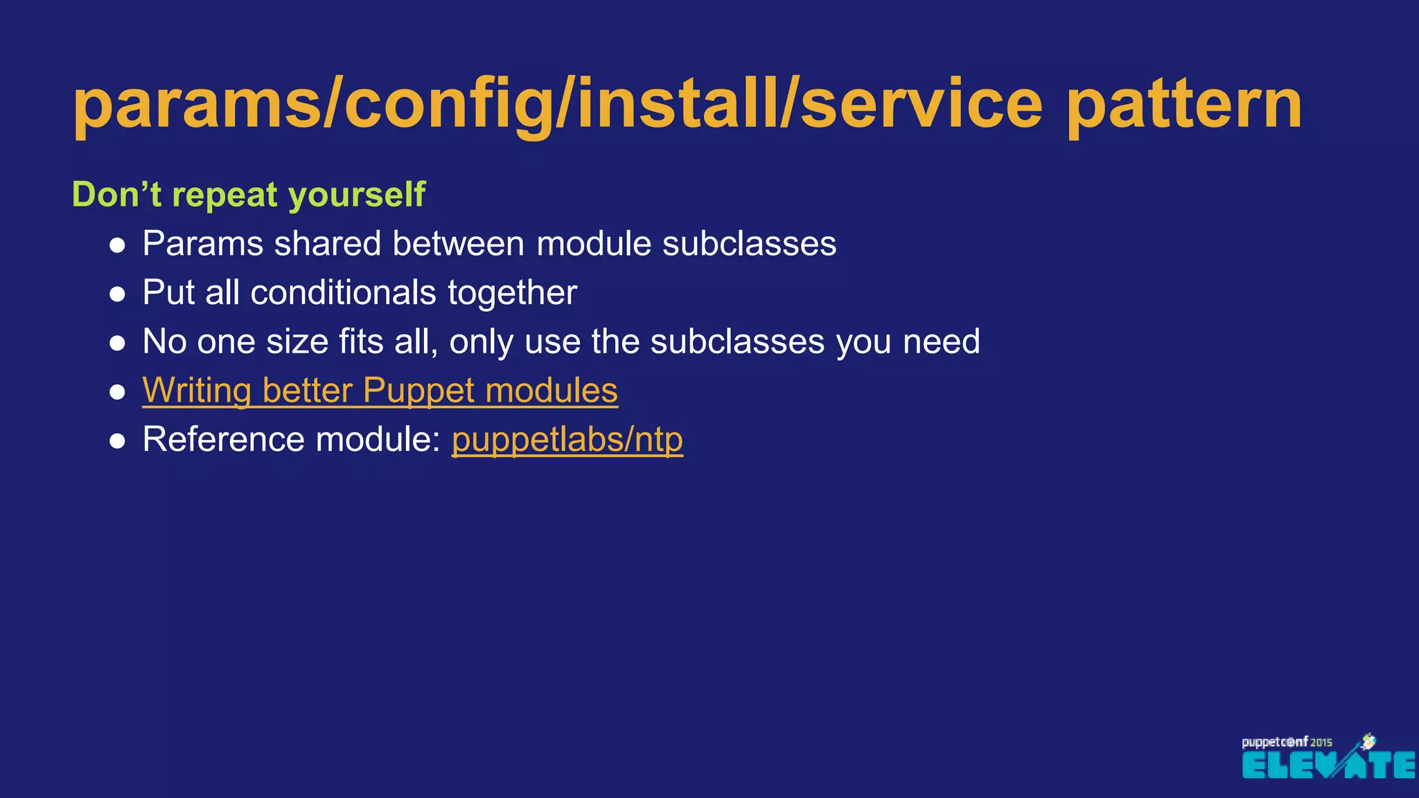 Don’t repeat yourself
● Params shared between module subclasses
● Put all conditionals together
● No one size fits all, only use the subclasses you need
● Writing better Puppet modules
● Reference module: puppetlabs/ntp
params/config/install/service pattern
 