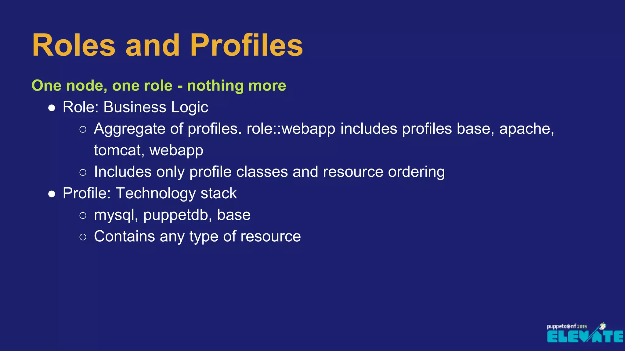 One node, one role - nothing more
● Role: Business Logic
○ Aggregate of profiles. role::webapp includes profiles base, apache,
tomcat, webapp
○ Includes only profile classes and resource ordering
● Profile: Technology stack
○ mysql, puppetdb, base
○ Contains any type of resource
Roles and Profiles
 