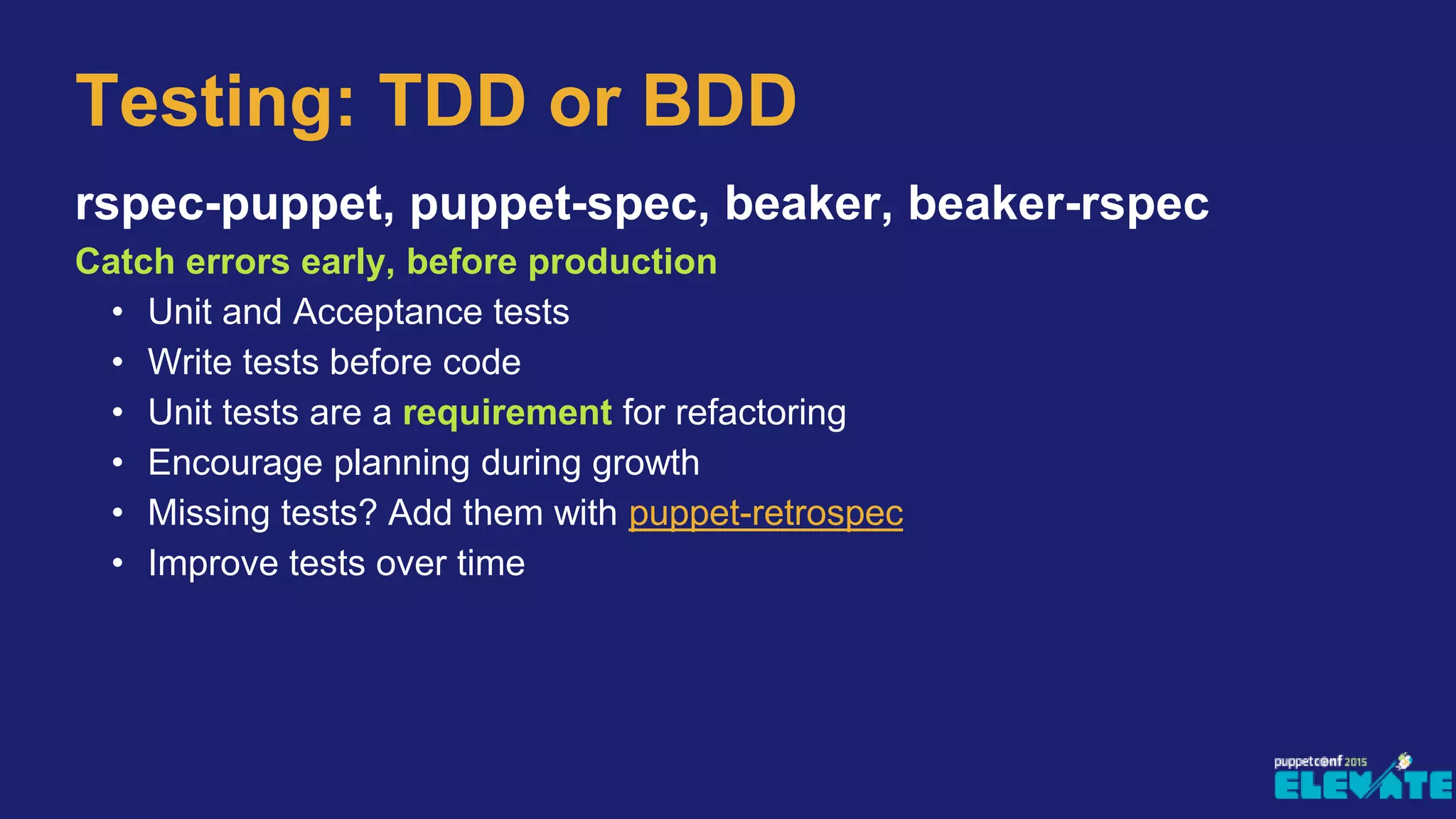 Testing: TDD or BDD
rspec-puppet, puppet-spec, beaker, beaker-rspec
Catch errors early, before production
• Unit and Acceptance tests
• Write tests before code
• Unit tests are a requirement for refactoring
• Encourage planning during growth
• Missing tests? Add them with puppet-retrospec
• Improve tests over time
 