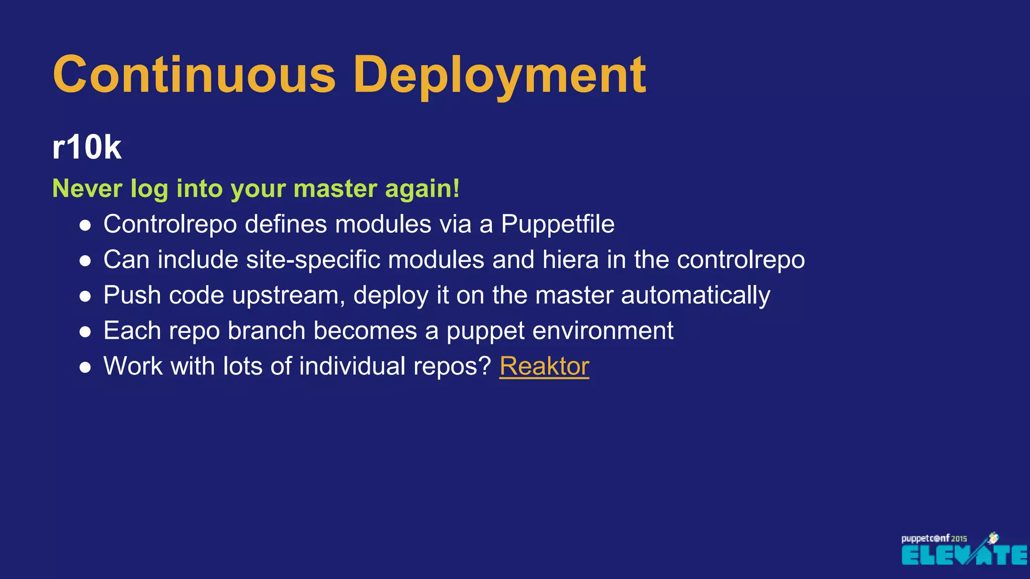 r10k
Never log into your master again!
● Controlrepo defines modules via a Puppetfile
● Can include site-specific modules and hiera in the controlrepo
● Push code upstream, deploy it on the master automatically
● Each repo branch becomes a puppet environment
● Work with lots of individual repos? Reaktor
Continuous Deployment
 