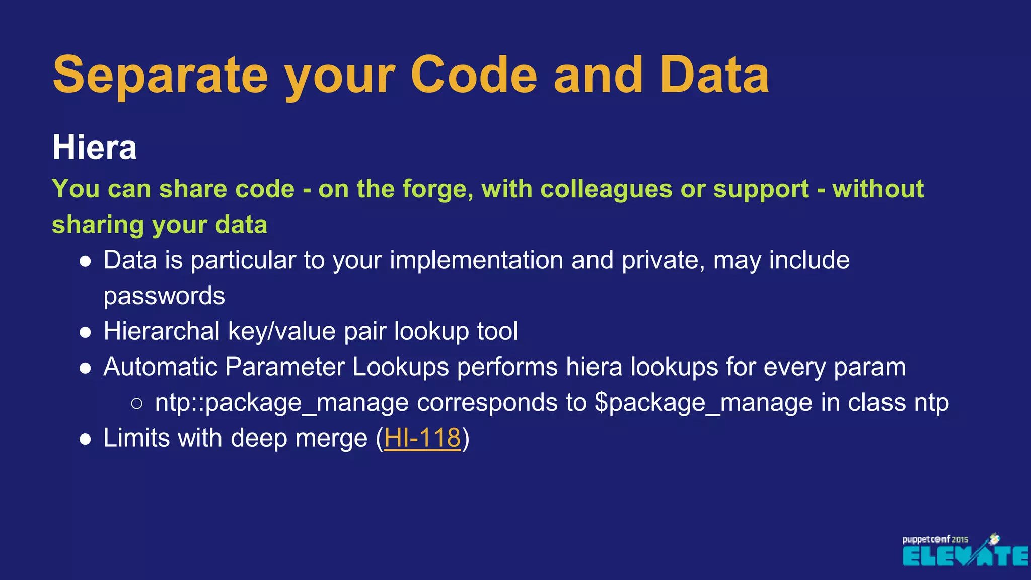 Hiera
You can share code - on the forge, with colleagues or support - without
sharing your data
● Data is particular to your implementation and private, may include
passwords
● Hierarchal key/value pair lookup tool
● Automatic Parameter Lookups performs hiera lookups for every param
○ ntp::package_manage corresponds to $package_manage in class ntp
● Limits with deep merge (HI-118)
Separate your Code and Data
 