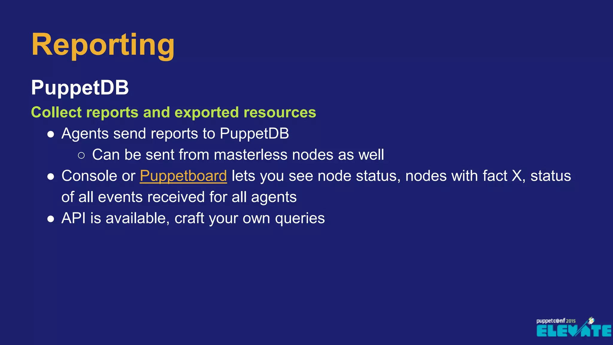 PuppetDB
Collect reports and exported resources
● Agents send reports to PuppetDB
○ Can be sent from masterless nodes as well
● Console or Puppetboard lets you see node status, nodes with fact X, status
of all events received for all agents
● API is available, craft your own queries
Reporting
 