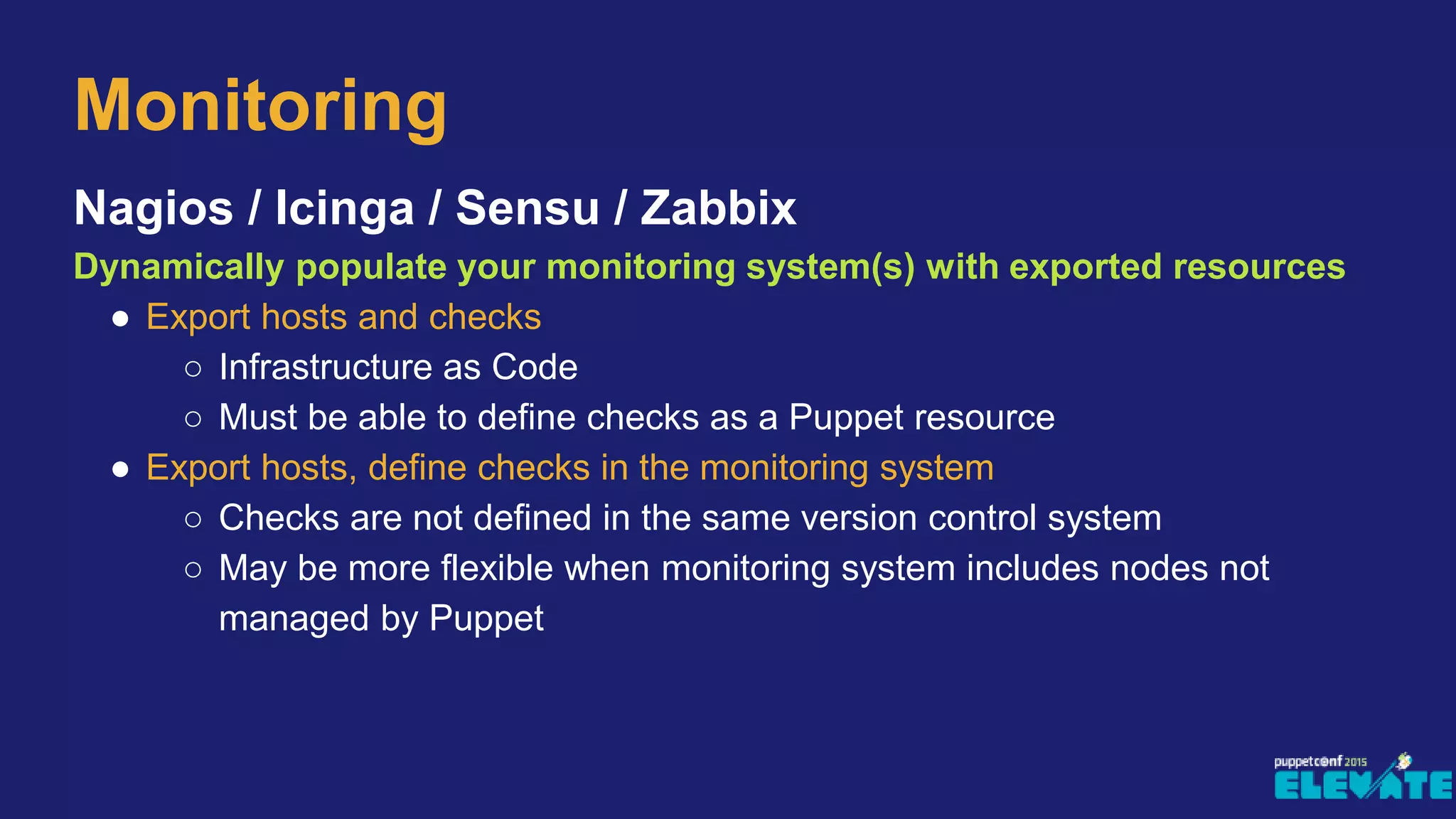 Nagios / Icinga / Sensu / Zabbix
Dynamically populate your monitoring system(s) with exported resources
● Export hosts and checks
○ Infrastructure as Code
○ Must be able to define checks as a Puppet resource
● Export hosts, define checks in the monitoring system
○ Checks are not defined in the same version control system
○ May be more flexible when monitoring system includes nodes not
managed by Puppet
Monitoring
 