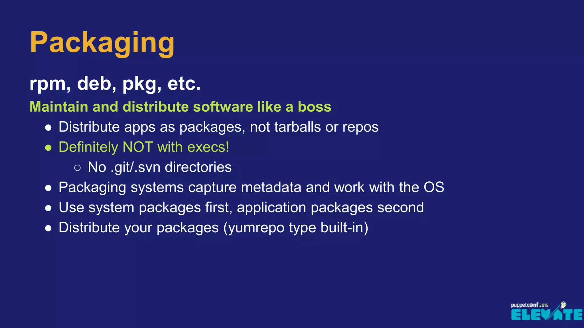 rpm, deb, pkg, etc.
Maintain and distribute software like a boss
● Distribute apps as packages, not tarballs or repos
● Definitely NOT with execs!
○ No .git/.svn directories
● Packaging systems capture metadata and work with the OS
● Use system packages first, application packages second
● Distribute your packages (yumrepo type built-in)
Packaging
 