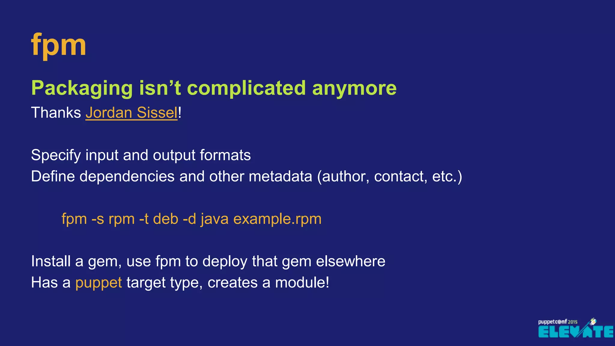 Packaging isn’t complicated anymore
Thanks Jordan Sissel!
Specify input and output formats
Define dependencies and other metadata (author, contact, etc.)
fpm -s rpm -t deb -d java example.rpm
Install a gem, use fpm to deploy that gem elsewhere
Has a puppet target type, creates a module!
fpm
 