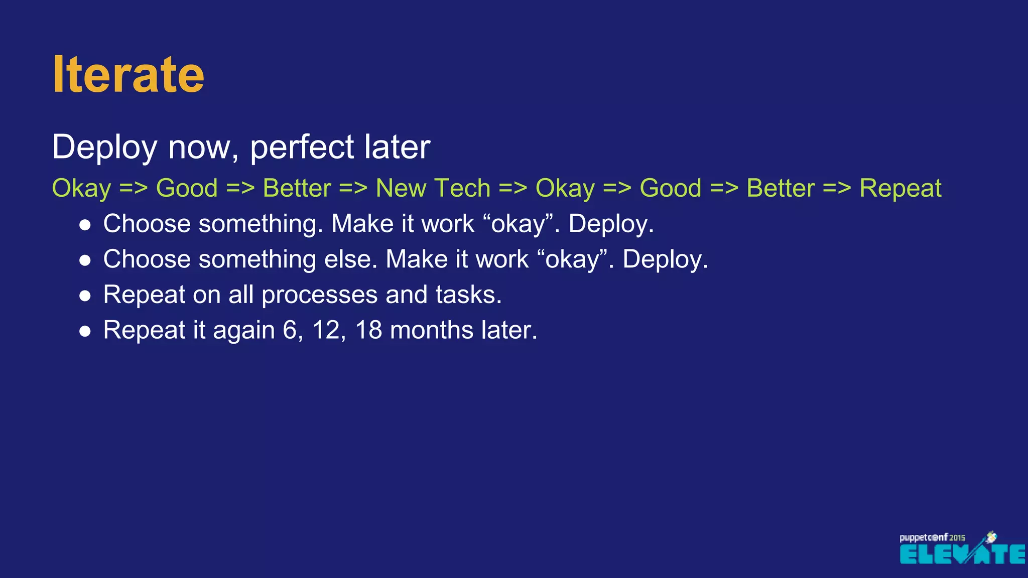 Deploy now, perfect later
Okay => Good => Better => New Tech => Okay => Good => Better => Repeat
● Choose something. Make it work “okay”. Deploy.
● Choose something else. Make it work “okay”. Deploy.
● Repeat on all processes and tasks.
● Repeat it again 6, 12, 18 months later.
Iterate
 