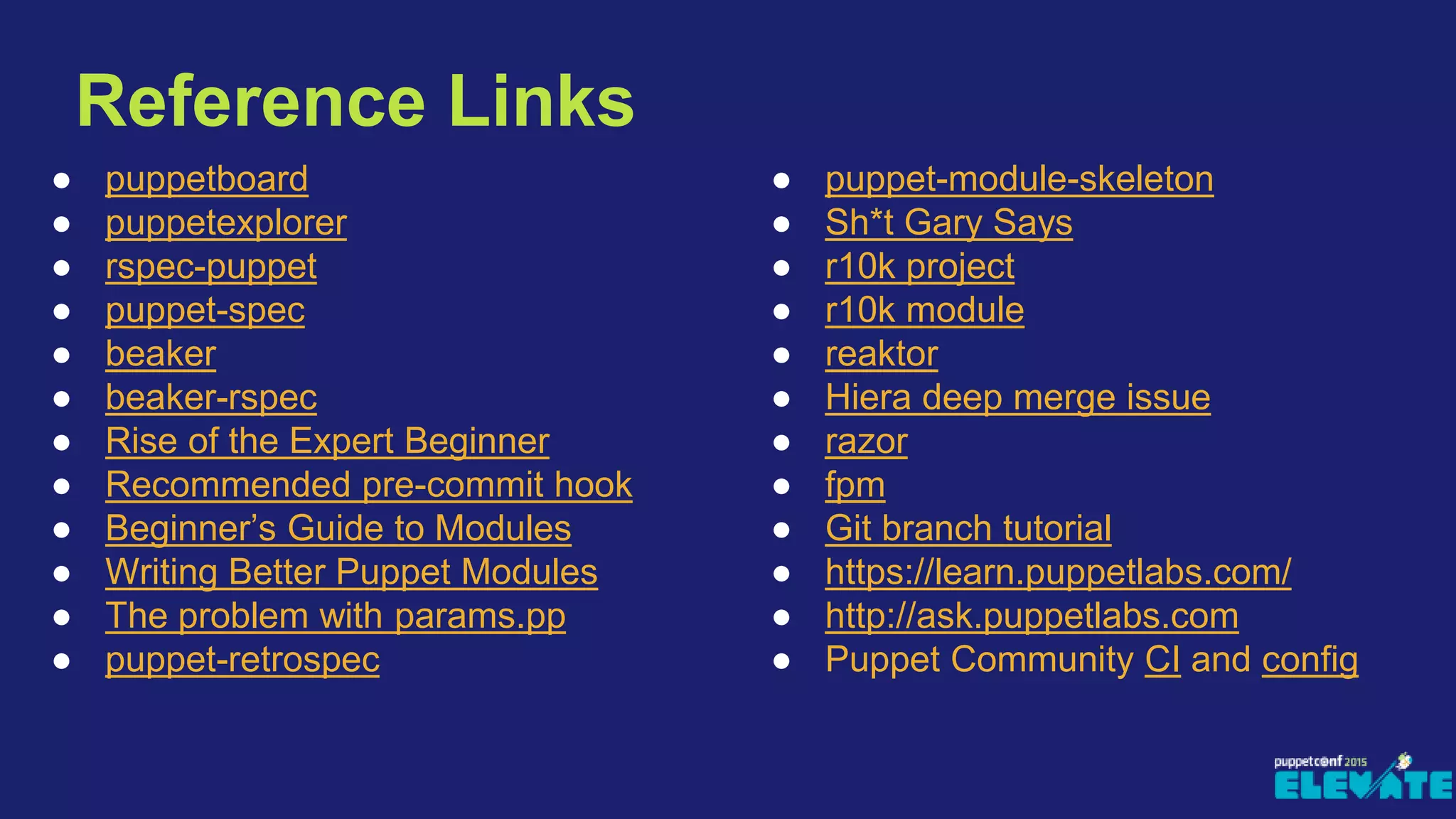 Reference Links
● puppetboard
● puppetexplorer
● rspec-puppet
● puppet-spec
● beaker
● beaker-rspec
● Rise of the Expert Beginner
● Recommended pre-commit hook
● Beginner’s Guide to Modules
● Writing Better Puppet Modules
● The problem with params.pp
● puppet-retrospec
● puppet-module-skeleton
● Sh*t Gary Says
● r10k project
● r10k module
● reaktor
● Hiera deep merge issue
● razor
● fpm
● Git branch tutorial
● https://learn.puppetlabs.com/
● http://ask.puppetlabs.com
● Puppet Community CI and config
 
