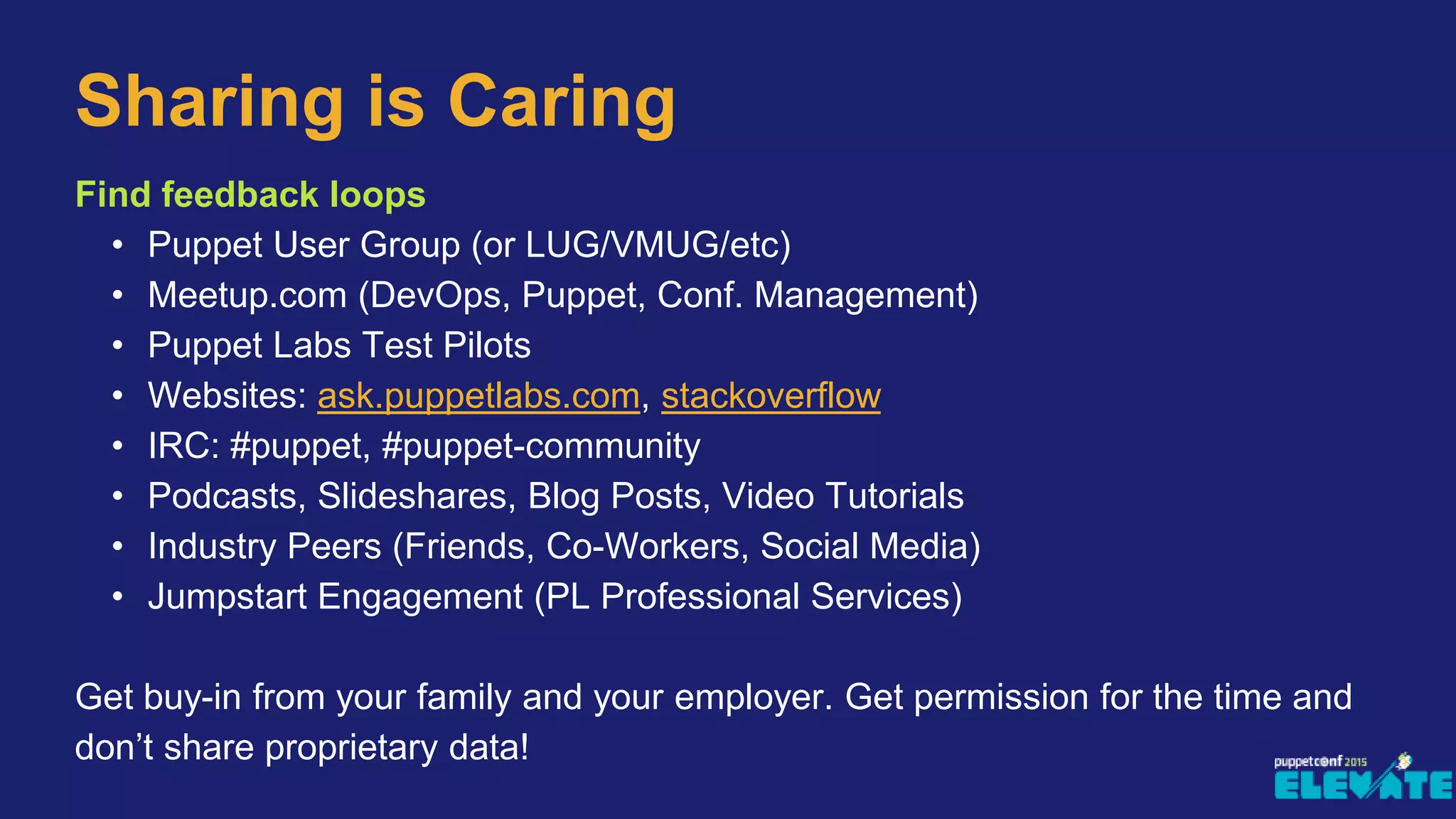 Sharing is Caring
Find feedback loops
• Puppet User Group (or LUG/VMUG/etc)
• Meetup.com (DevOps, Puppet, Conf. Management)
• Puppet Labs Test Pilots
• Websites: ask.puppetlabs.com, stackoverflow
• IRC: #puppet, #puppet-community
• Podcasts, Slideshares, Blog Posts, Video Tutorials
• Industry Peers (Friends, Co-Workers, Social Media)
• Jumpstart Engagement (PL Professional Services)
Get buy-in from your family and your employer. Get permission for the time and
don’t share proprietary data!
 