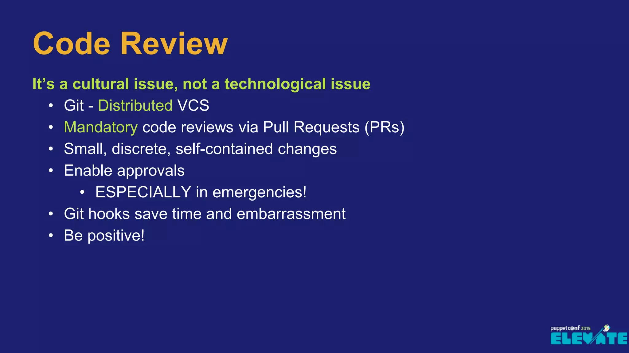 It’s a cultural issue, not a technological issue
• Git - Distributed VCS
• Mandatory code reviews via Pull Requests (PRs)
• Small, discrete, self-contained changes
• Enable approvals
• ESPECIALLY in emergencies!
• Git hooks save time and embarrassment
• Be positive!
Code Review
 