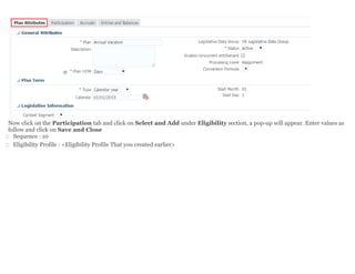 Now click on the Participation tab and click on Select and Add under Eligibility section, a pop-up will appear. Enter values as
follow and click on Save and Close
 Sequence : 10
 Eligibility Profile : <Eligibility Profile That you created earlier>
 