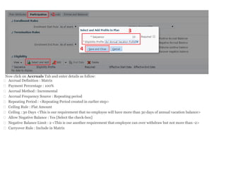 Now click on Accruals Tab and enter details as follow:
 Accrual Definition : Matrix
 Payment Percentage : 100%
 Accrual Method : Incremental
 Accrual Frequency Source : Repeating period
 Repeating Period : <Repeating Period created in earlier step>
 Ceiling Rule : Flat Amount
 Ceiling : 30 Days <This is our requirement that no employee will have more than 30 days of annual vacation balance>
 Allow Negative Balance : Yes [Select the check-box]
 Negative Balance Limit : 2 <This is our another requirement that employee can over withdraw but not more than -2>
 Carryover Rule : Include in Matrix
 