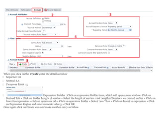 When you click on the Create enter the detail as follow
 Sequence: 10
 Accrual: 1.5
 Carryover Limit : 5
 Expression Builder : Click on expression Builder icon, which will open a new window. Click on
Derived Tab » Click on Folder Length of service » Select the length of service <Avi Length of Service> we created earlier » Click on
Insert to expression » click on operators tab » Click on operators Folder » Select Less Than » Click on Insert to expression » Click
on Expression Region and enter numeric value 5 » Click OK
Once again click on Create icon and make another entry as follow
 