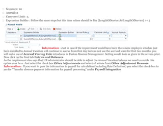  Sequence: 20
 Accrual: 2
 Carryover Limit : 5
 Expression Builder : Follow the same steps but this time values should be like [LengthOfService.AviLengthOfService] >= 5
Information : Just in case if the requirement would have been that a new employee who has just
been enrolled to Annual Vacation will continue to accrue from first day but can not use the accrued leave for first two months, you
will make use of Accrual Vesting Rule introduces in Fusion Absence Management. Setting would look as given in the screen-print.
Now click on the final tab Entries and Balances
As the requirement also says that HR administrator should be able to adjust the Annual Vacation balance we need to enable this
option over here. Just select the check box Other Adjustments and select all values from Other Adjustment Reasons
Information : If you want to pass the information to payroll for calculation (including Rate Definition) you select the check-box to
yes for “Transfer absence payment information for payroll processing” under Payroll Integration
 