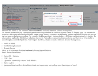 I believe this is time to talk about the different Patterns available in Fusion Absence Management.
An absence pattern contains a predefined set of rules that you can use as a starting point to create an absence type. The pattern that
you select determines whether special fields appear on the absence type pages, as well as the options available to display and process
various aspects of absence recording. For example, the Illness or injury pattern displays a field that enables you to select whether the
absence type applies for childbirth or adoption placement. Fusion Development maintains patterns and there is no UI available to
users to update content of patterns. Following are the three patterns available in Fusion Absence Management.
 Illness or injury
 Childbirth or placement
 Generic absence
Okay, so as soon as we click on Continue following page will appear
Enter the details as follow
 Name : Give it a name
 UOM : Days
 Legislative Data Group : <Select from the list>
 Status : Active
 Maximum Duration Alert : Error [Since this is our requirement not to allow more than 10 days of leave]
 