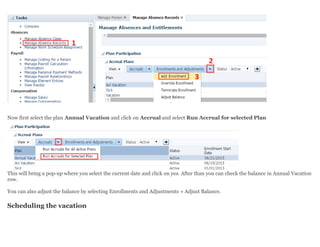 Now first select the plan Annual Vacation and click on Accrual and select Run Accrual for selected Plan
This will bring a pop-up where you select the current date and click on yes. After than you can check the balance in Annual Vacation
row.
You can also adjust the balance by selecting Enrollments and Adjustments » Adjust Balance.
Scheduling the vacation
 