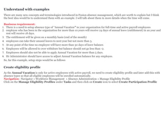 Understand with examples
There are many new concepts and terminologies introduced in Fusion absence management, which are worth to explain but I think
the best idea would be to understand them with an example. I will talk about them in more details when the time will come.
Business requirement:
1. There is a need to setup absence type of “Annual Vacation” in your organization for full-time and active payroll employees
2. employee who has been in the organization for more than 10 years will receive 24 days of annual leave (entitlement) in an year and
rest will receive 18 days.
3. The entitlement will be given on a monthly basis (end of the month)
4. employees can take their unused leaves to next year but not more than 5.
5. At any point of the time no employee will have more than 30 days of leave balance.
6. Employees will be allowed to over withdraw but balance should not go less than -2.
7. Employees should also not be able to apply Annual Vacation for more than 5 days.
8. Hr Administrator should have access to adjust Annual Vacation balance for any employee.
So, far this example, setup steps would be as follows
Create eligibility profile
As the Annual Vacation is only for active employees with active payroll, we need to create eligibility profile and later add this with
absence types so that all eligible employees will be enrolled automatically.
Navigation : Navigator » Workforce Management » Absence Administration » Manage Eligibility Profile
Click on the Manage Eligibility Profiles under Tasks and then click on Create icon to select Create Participation Profile
 
