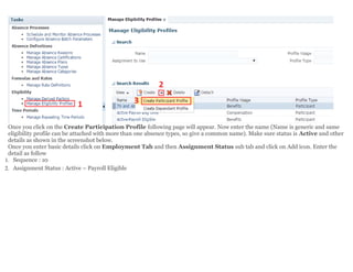 Once you click on the Create Participation Profile following page will appear. Now enter the name (Name is generic and same
eligibility profile can be attached with more than one absence types, so give a common name). Make sure status is Active and other
details as shown in the screenshot below.
Once you enter basic details click on Employment Tab and then Assignment Status sub tab and click on Add icon. Enter the
detail as follow
1. Sequence : 10
2. Assignment Status : Active – Payroll Eligible
 