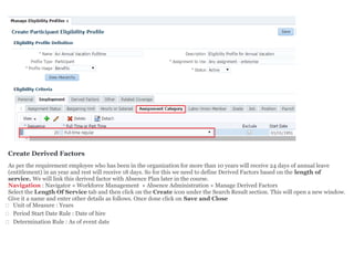 Create Derived Factors
As per the requirement employee who has been in the organization for more than 10 years will receive 24 days of annual leave
(entitlement) in an year and rest will receive 18 days. So for this we need to define Derived Factors based on the length of
service. We will link this derived factor with Absence Plan later in the course.
Navigation : Navigator » Workforce Management » Absence Administration » Manage Derived Factors
Select the Length Of Service tab and then click on the Create icon under the Search Result section. This will open a new window.
Give it a name and enter other details as follows. Once done click on Save and Close
 Unit of Measure : Years
 Period Start Date Rule : Date of hire
 Determination Rule : As of event date
 