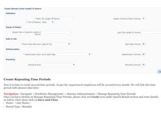 Create Repeating Time Periods
Now it is time to create accrual time periods. As per the requirement employees will be accrued every month. We will link this time
period with absence plan later.
Navigation : Navigator » Workforce Management » Absence Administration » Manage Repeating Time Periods
Once you have clicked on Manage Repeating Time Periods, please click on Create icon under Search Result section and enter details
as follow. Once done click on Save and Close
 Name : <Any Name>
 Period Type : Monthly
 