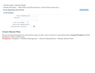  Period Length : Calendar Month
 Sample Start Date : <Select Plan Cycle Start Date Ex: 1st Jan of the current year>
Create Absence Plan
We can say that prerequisites to create absence plan are done. Now it is time to create absence plan Annual Vacation and link
attributes we have created so far.
Navigation : Navigator » Workforce Management » Absence Administration » Manage Absence Plans
 