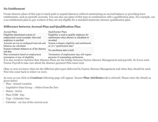 No Entitlement
Create absence plans of this type to track paid or unpaid absences without maintaining an accrual balance or providing leave
entitlements, such as periodic accruals. You can also use plans of this type in combination with a qualification plan. For example, use
a no-entitlement plan to pay workers if they are not eligible for a standard maternity absence qualification plan.
Difference between Accrual Plan and Qualification Plan
Accrual Plans Qualification Plans
Eligibility determined at point of
employment event (example: hire) and
employee is enrolled
Eligibility is used to qualify employee for
entitlements when absence is scheduled or
recorded
Accruals are run at configured intervals and
balances are calculated
System evaluates eligibility and entitlements
as of a “qualification date”
System evaluates balances as of the absence
end date
No enrollment data is held
Plan termination based on employment
termination or loss of eligibility
Termination of employment may still require
payment of outstanding entitlements
It is also worth to mention that Absence Plans are the bridge between Fusion Absence Management and payrolls. So if you want
Fusion Payroll to take care about the absence payment Plan must exist.
Okay so now we know what are the different plan types delivered by Fusion Absence Management and when they should be used.
Now lets come back to where we were.
As soon as you click on Continue following page will appear. Ensure Plan Attributes tab is selected. Please enter the details as
given below:
 Plan : Annual vacation
 Legislative Data Group : <Select from the list>
 Status : Active
 Plan UOM : Day
 Type : Calendar Year
 Calendar : 1st Jan of the current year
 