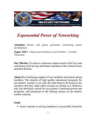 Exponential Power of Networking
Attention: Senior and junior personnel concerning career
development
Topic: YOU! Entry level to Senior Level IT Roles – Civilian
Transition
Our Mission: To achieve continuous improvement in the lives and
well-being of all serving and former members of the Armed Forces
and their families.
About Us: Continuing support of our members and partner group
members. The creation of high quality educational programs for
our nation's veterans is not only the right thing to do based on the
sacrifices that they made while serving our country in a defensive
role, but absolutely critical for our country's continued growth and
prosperity, and paramount to the lifelong success of our nation's
combat veterans.
Goals
⦁ Assist veterans as serving members to successfully transition
1
 