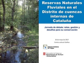 Reservas Naturales
Fluviales en el
Distrito de cuencas
internas de
Cataluña
Jornada de debate: retos, gestión y
desafios para su conservación
26 de mayo de 2017
Centro cultural Galileo
 