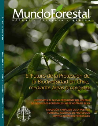 17                                                    MundoForestal
                                                                  B   O   S   Q   U   E     -   C   E   L   U   L   O   S   A   -   M   A   D   E   R   A
Año 6- julio de 2010
 Colegio de Ingenieros Forestales de Chile - Edición Trimestral




                                                                                  El Futuro de la Protección de
                                                                                      la Biodiversidad en Chile,
                                                                                    mediante áreas protegidas

                                                                                             ENTREVISTA AL NUEVO PRESIDENTE DEL COLEGIO
                                                                                          DE INGENIEROS FORESTALES JORGE GOFFARD SILVA

                                                                                                        EVOLUCIÓN Y ANÁLISIS DE LA POLÍTICA
                                                                                                         FORESTAL NACIONAL EN PROTECCIÓN
                                                                                                            CONTRA INCENDIOS FORESTALES
 