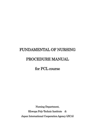FUNDAMENTAL OF NURSING

    PROCEDURE MANUAL

           for PCL course




            Nursing Department,
     Khwopa Poly-Technic Institute ＆
Japan International Cooperation Agency (JICA)
 