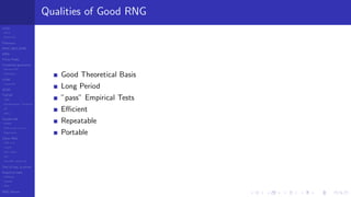 LCGs
MLCG
Mixed LCG
Fibonacci
MWC,AWC,SWB
MRG
Finite Fields
Combined generators
Wichman-Hill
MRG32k3a
LFSR
Tausworthe
GFSR
TGFSR
T800
Equidistribution, Tempering
MT
WELL
Parallel RN
SPRNG
PRN as easy as 1,2,3
RngStreams
Other RNG
KISS et al.
xorshift
Num recipes
GSL
Intel MKL statistic lib
Test of hyp, p-values
Empirical tests
DieHarder
TestU01
NIST
RNG failures
Qualities of Good RNG
Good Theoretical Basis
Long Period
”pass” Empirical Tests
Eﬃcient
Repeatable
Portable
 