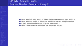 LCGs
MLCG
Mixed LCG
Fibonacci
MWC,AWC,SWB
MRG
Finite Fields
Combined generators
Wichman-Hill
MRG32k3a
LFSR
Tausworthe
GFSR
TGFSR
T800
Equidistribution, Tempering
MT
WELL
Parallel RN
SPRNG
PRN as easy as 1,2,3
RngStreams
Other RNG
KISS et al.
xorshift
Num recipes
GSL
Intel MKL statistic lib
Test of hyp, p-values
Empirical tests
DieHarder
TestU01
NIST
RNG failures
SPRNG : Scalable Parallel
Random Number Generator library III
1 deﬁne the macro SPRNG_DEFAULT to use the simple interface #define SPRNG_DEFAULT 0
2 deﬁne the macro USE_MPI to instruct the generator to use MPI during initialization
3 C users should include sprng_cpp.h, Fortran users sprng_f.h
4 before calling any sprng function the user should call MPI_Init
 