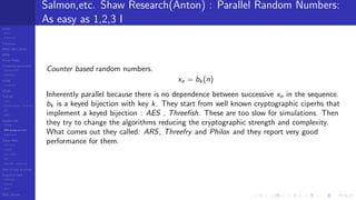 LCGs
MLCG
Mixed LCG
Fibonacci
MWC,AWC,SWB
MRG
Finite Fields
Combined generators
Wichman-Hill
MRG32k3a
LFSR
Tausworthe
GFSR
TGFSR
T800
Equidistribution, Tempering
MT
WELL
Parallel RN
SPRNG
PRN as easy as 1,2,3
RngStreams
Other RNG
KISS et al.
xorshift
Num recipes
GSL
Intel MKL statistic lib
Test of hyp, p-values
Empirical tests
DieHarder
TestU01
NIST
RNG failures
Salmon,etc. Shaw Research(Anton) : Parallel Random Numbers:
As easy as 1,2,3 I
Counter based random numbers.
xn = bk (n)
Inherently parallel because there is no dependence between successive xn in the sequence.
bk is a keyed bijection with key k. They start from well known cryptographic ciperhs that
implement a keyed bijection : AES , Threeﬁsh. These are too slow for simulations. Then
they try to change the algorithms reducing the cryptographic strength and complexity.
What comes out they called: ARS, Threefry and Philox and they report very good
performance for them.
 
