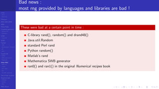 LCGs
MLCG
Mixed LCG
Fibonacci
MWC,AWC,SWB
MRG
Finite Fields
Combined generators
Wichman-Hill
MRG32k3a
LFSR
Tausworthe
GFSR
TGFSR
T800
Equidistribution, Tempering
MT
WELL
Parallel RN
SPRNG
PRN as easy as 1,2,3
RngStreams
Other RNG
KISS et al.
xorshift
Num recipes
GSL
Intel MKL statistic lib
Test of hyp, p-values
Empirical tests
DieHarder
TestU01
NIST
RNG failures
Bad news :
most rng provided by languages and libraries are bad !
These were bad at a certain point in time :
C-library rand(), random() and drand48()
Java.util.Random
standard Perl rand
Python random()
Matlab’s rand
Mathematica SWB generator
ran0() and ran1() in the original Numerical recipes book
 