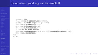 LCGs
MLCG
Mixed LCG
Fibonacci
MWC,AWC,SWB
MRG
Finite Fields
Combined generators
Wichman-Hill
MRG32k3a
LFSR
Tausworthe
GFSR
TGFSR
T800
Equidistribution, Tempering
MT
WELL
Parallel RN
SPRNG
PRN as easy as 1,2,3
RngStreams
Other RNG
KISS et al.
xorshift
Num recipes
GSL
Intel MKL statistic lib
Test of hyp, p-values
Empirical tests
DieHarder
TestU01
NIST
RNG failures
Good news: good rng can be simple II
% CONG : LCG
Y=mod (69069*Y+1234567 ,4294967296);
% SHR3 : 2-shift register generator
Z=bitxor(Z,bitshift(Z ,17));
Z=bitxor(Z,bitshift(Z, -13));
Z=bitxor(Z,bitshift(Z,5));
% combine to form KISS99
KISS=mod(double(bitxor(X,uint32(Y)))+double(Z) ,4294967296);
U(t)=KISS /4294967296;
end
U(100)
 
