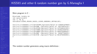 LCGs
MLCG
Mixed LCG
Fibonacci
MWC,AWC,SWB
MRG
Finite Fields
Combined generators
Wichman-Hill
MRG32k3a
LFSR
Tausworthe
GFSR
TGFSR
T800
Equidistribution, Tempering
MT
WELL
Parallel RN
SPRNG
PRN as easy as 1,2,3
RngStreams
Other RNG
KISS et al.
xorshift
Num recipes
GSL
Intel MKL statistic lib
Test of hyp, p-values
Empirical tests
DieHarder
TestU01
NIST
RNG failures
KISS93 and other 6 random number gen by G.Marsaglia I
Main program in C :
#include <stdio.h>
int main(void){
int i; UL k;
settable (12345 ,65435 ,34221 ,12345 ,9983651 ,95746118);
for(i=1;i <1000001;i++){k=LFIB4 ;} printf("%un",k -1064612766U);
for(i=1;i <1000001;i++){k=SWB ;} printf("%un",k- 627749721U);
for(i=1;i <1000001;i++){k=KISS ;} printf("%un",k -1372460312 U);
for(i=1;i <1000001;i++){k=CONG ;} printf("%un",k -1529210297 U);
for(i=1;i <1000001;i++){k=SHR3 ;} printf("%un",k -2642725982 U);
for(i=1;i <1000001;i++){k=MWC ;} printf("%un",k- 904977562U);
for(i=1;i <1000001;i++){k=FIB ;} printf("%un",k -3519793928U);
}
The random number generators using macro deﬁnitions :
 
