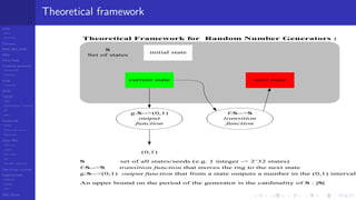 LCGs
MLCG
Mixed LCG
Fibonacci
MWC,AWC,SWB
MRG
Finite Fields
Combined generators
Wichman-Hill
MRG32k3a
LFSR
Tausworthe
GFSR
TGFSR
T800
Equidistribution, Tempering
MT
WELL
Parallel RN
SPRNG
PRN as easy as 1,2,3
RngStreams
Other RNG
KISS et al.
xorshift
Num recipes
GSL
Intel MKL statistic lib
Test of hyp, p-values
Empirical tests
DieHarder
TestU01
NIST
RNG failures
Theoretical framework
s0=initial state
current state next state
S
Set of states
Theoretical Framework for Random Number Generators :
initial stateinitial state
current statecurrent state next statenext state
g:S-->(0,1)
output
function
f:S-->S
transition
function
(0,1)
S set of all states/seeds (e.g. 1 integer -> 2ˆ32 states)
f:S-->S transition function that moves the rng to the next state
g:S-->(0,1) output function that from a state outputs a number in the (0,1) interval
An upper bound on the period of the generator is the cardinality of S : |S|
 